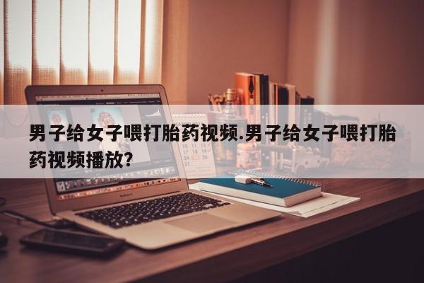 米非司酮片米索前列醇在线下单购买男子给女子喂打胎药视频.男子给女子喂打胎药视频播放？