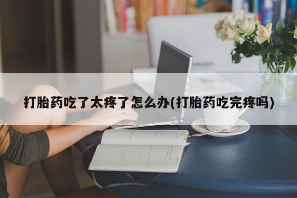 米非司酮片米索前列醇在线下单购买打胎药吃了太疼了怎么办(打胎药吃完疼吗)