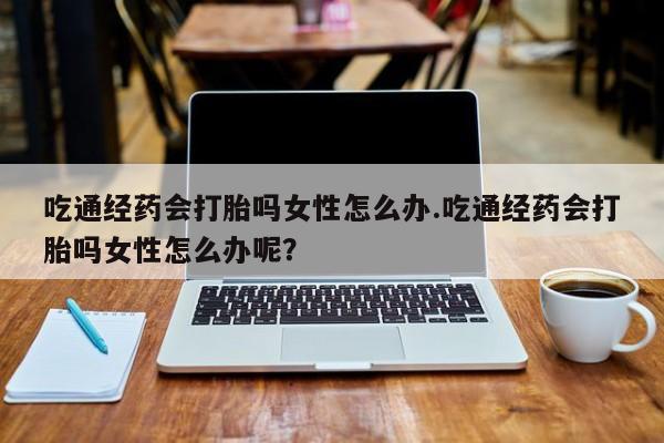 米非司酮片米索前列醇在线下单购买吃通经药会打胎吗女性怎么办.吃通经药会打胎吗女性怎么办呢？
