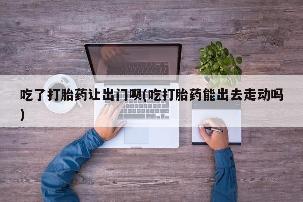 米非司酮片米索前列醇在线下单购买吃了打胎药让出门呗(吃打胎药能出去走动吗)
