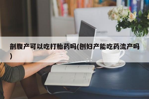 米非司酮片米索前列醇在线下单购买剖腹产可以吃打胎药吗(刨妇产能吃药流产吗)
