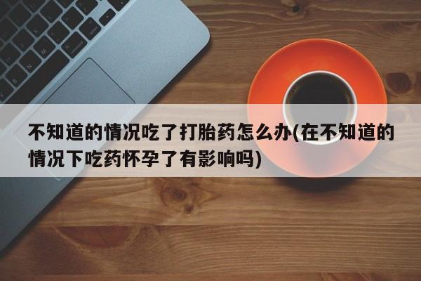 米非司酮片米索前列醇在线下单购买不知道的情况吃了打胎药怎么办(在不知道的情况下吃药怀孕了有影响吗)