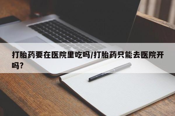 米非司酮片米索前列醇在线下单购买打胎药要在医院里吃吗/打胎药只能去医院开吗?