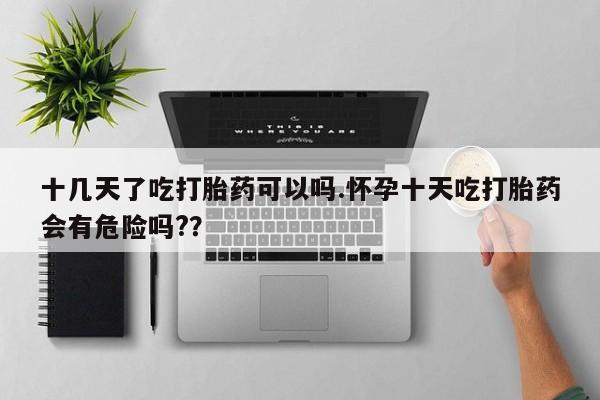 米非司酮片米索前列醇在线下单购买十几天了吃打胎药可以吗.怀孕十天吃打胎药会有危险吗?？