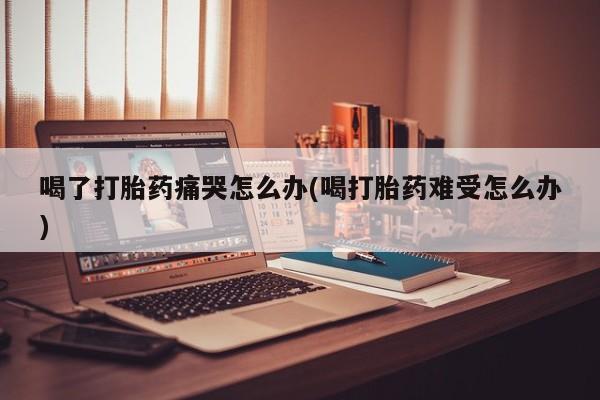 米非司酮片米索前列醇在线下单购买喝了打胎药痛哭怎么办(喝打胎药难受怎么办)