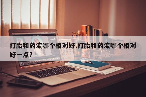 米非司酮片米索前列醇在线下单购买打胎和药流哪个相对好.打胎和药流哪个相对好一点？