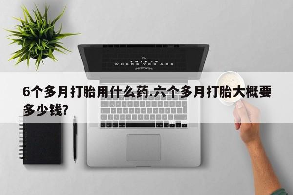 米非司酮片米索前列醇在线下单购买6个多月打胎用什么药.六个多月打胎大概要多少钱？