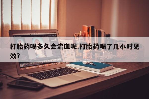 米非司酮片米索前列醇在线下单购买打胎药喝多久会流血呢.打胎药喝了几小时见效？