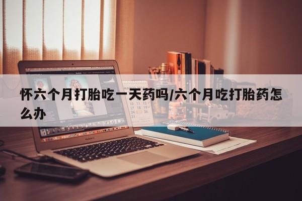 米非司酮片米索前列醇在线下单购买怀六个月打胎吃一天药吗/六个月吃打胎药怎么办