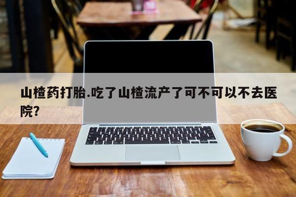 米非司酮片米索前列醇在线下单购买山楂药打胎.吃了山楂流产了可不可以不去医院？