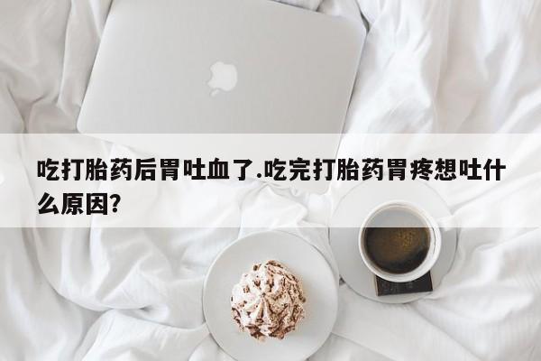 米非司酮片米索前列醇在线下单购买吃打胎药后胃吐血了.吃完打胎药胃疼想吐什么原因？