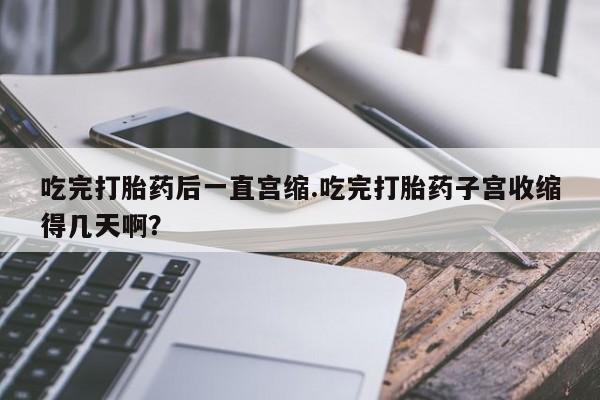 米非司酮片米索前列醇在线下单购买吃完打胎药后一直宫缩.吃完打胎药子宫收缩得几天啊？